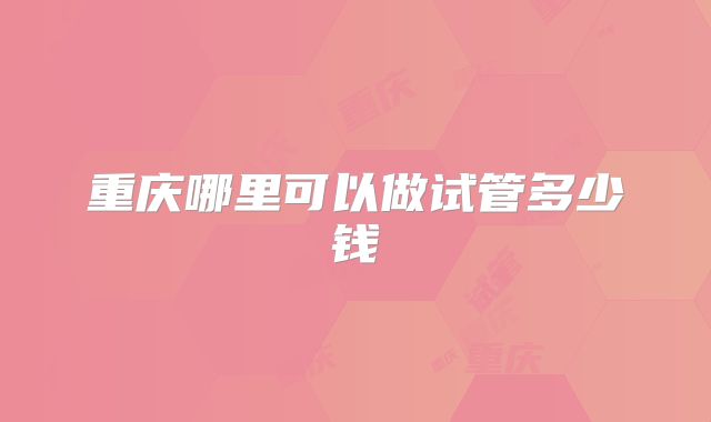 重庆哪里可以做试管多少钱
