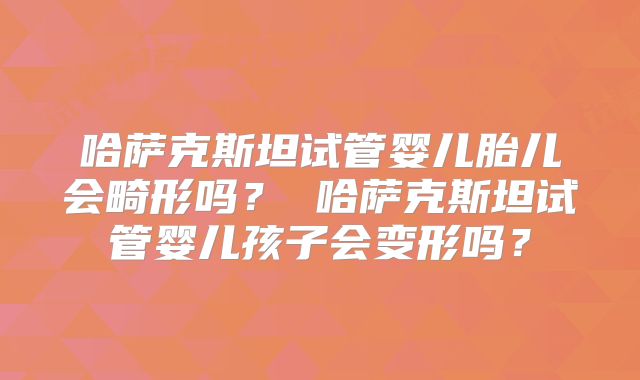 哈萨克斯坦试管婴儿胎儿会畸形吗？ 哈萨克斯坦试管婴儿孩子会变形吗？