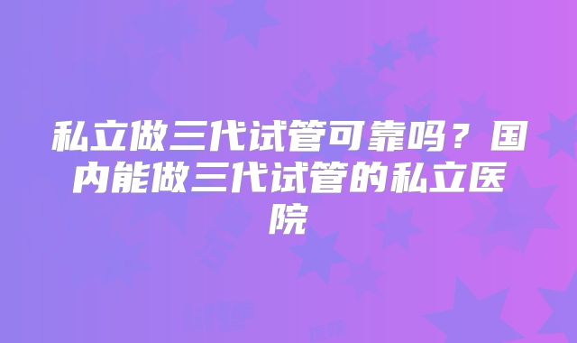 私立做三代试管可靠吗？国内能做三代试管的私立医院