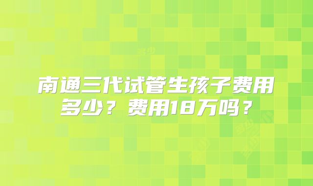 南通三代试管生孩子费用多少?费用18万吗?