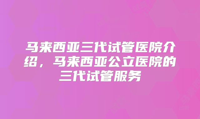 马来西亚三代试管医院介绍，马来西亚公立医院的三代试管服务