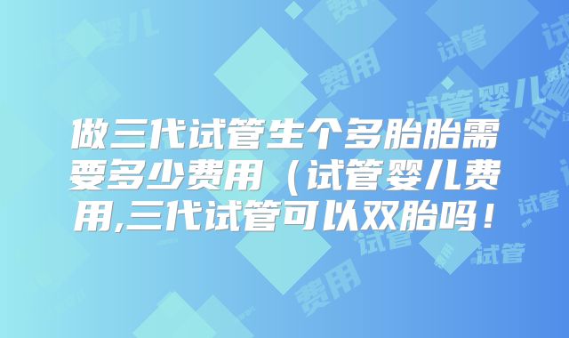 做三代试管生个多胎胎需要多少费用（试管婴儿费用,三代试管可以双胎吗！