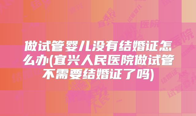 做试管婴儿没有结婚证怎么办(宜兴人民医院做试管不需要结婚证了吗)