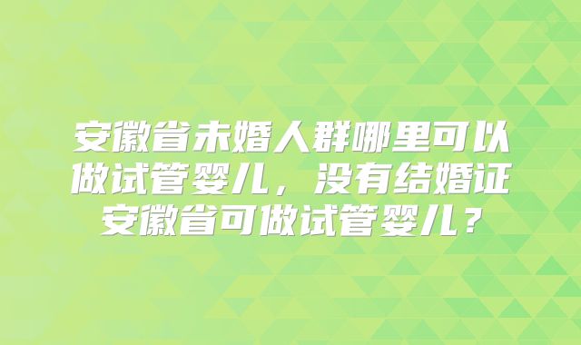安徽省未婚人群哪里可以做试管婴儿,没有结婚证安徽省可做试管婴儿?