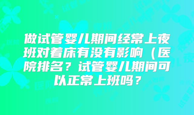 做试管婴儿期间经常上夜班对着床有没有影响（医院排名？试管婴儿期间可以正常上班吗？