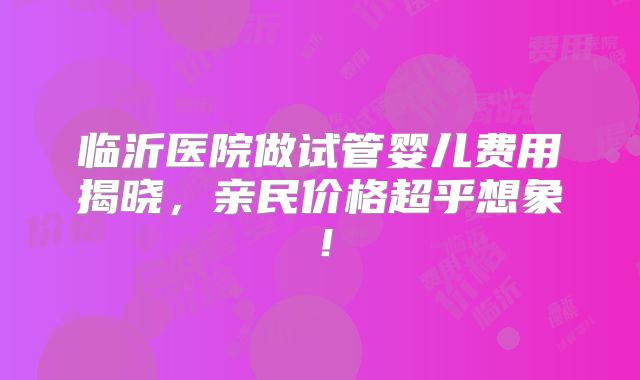 临沂医院做试管婴儿费用揭晓，亲民价格超乎想象！
