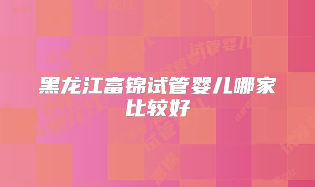 黑龙江富锦试管婴儿哪家比较好