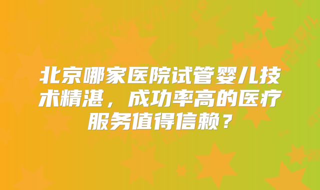 北京哪家医院试管婴儿技术精湛，成功率高的医疗服务值得信赖？