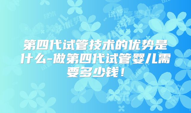 第四代试管技术的优势是什么-做第四代试管婴儿需要多少钱!