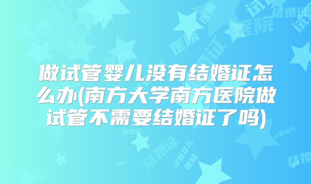 做试管婴儿没有结婚证怎么办(南方大学南方医院做试管不需要结婚证了吗)