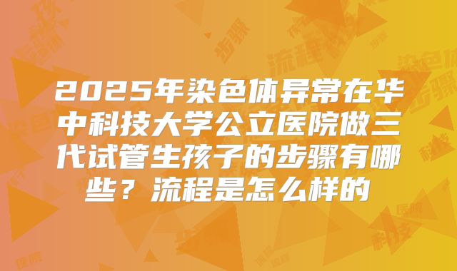 2025年染色体异常在华中科技大学公立医院做三代试管生孩子的步骤有哪些?流程是怎么样的