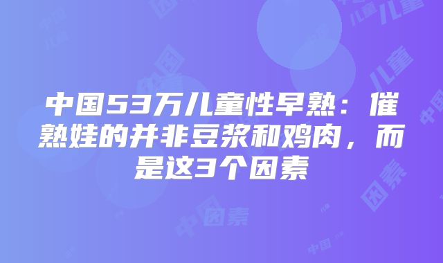 中国53万儿童性早熟:催熟娃的并非豆浆和鸡肉,而是这3个因素