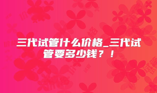 三代试管什么价格_三代试管要多少钱?!