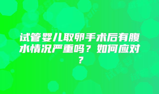 试管婴儿取卵手术后有腹水情况严重吗？如何应对？