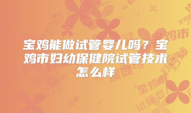 宝鸡能做试管婴儿吗？宝鸡市妇幼保健院试管技术怎么样
