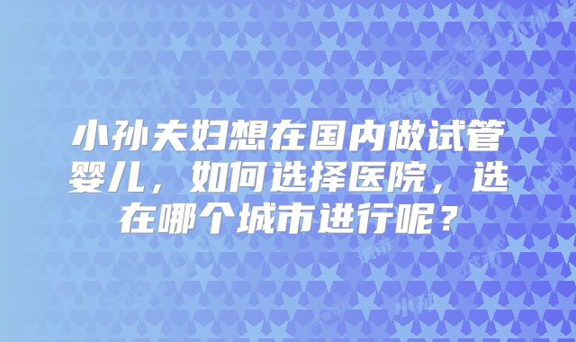 小孙夫妇想在国内做试管婴儿，如何选择医院，选在哪个城市进行呢？