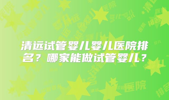 清远试管婴儿婴儿医院排名？哪家能做试管婴儿？