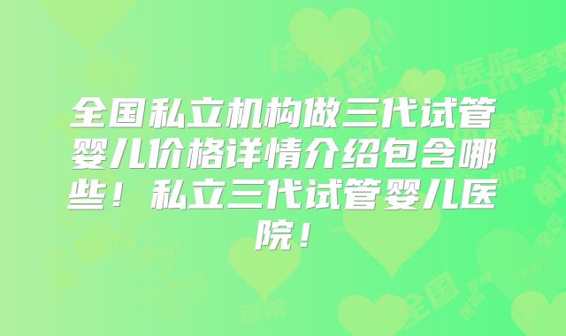 全国私立机构做三代试管婴儿价格详情介绍包含哪些！私立三代试管婴儿医院！