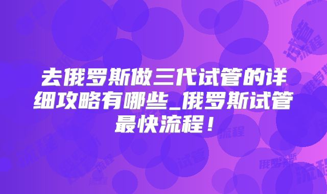 去俄罗斯做三代试管的详细攻略有哪些_俄罗斯试管最快流程！