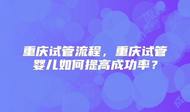 重庆试管流程，重庆试管婴儿如何提高成功率？