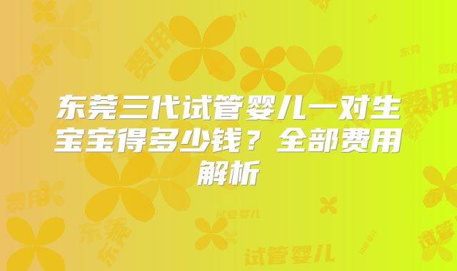 东莞三代试管婴儿一对生宝宝得多少钱?全部费用解析