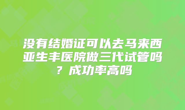 没有结婚证可以去马来西亚生丰医院做三代试管吗？成功率高吗
