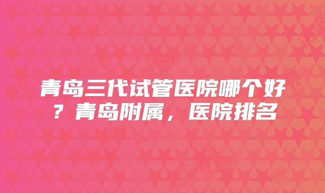 青岛三代试管医院哪个好？青岛附属，医院排名