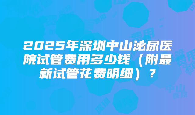 2025年深圳中山泌尿医院试管费用多少钱（附最新试管花费明细）？