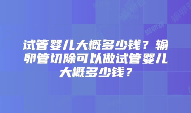试管婴儿大概多少钱？输卵管切除可以做试管婴儿大概多少钱？