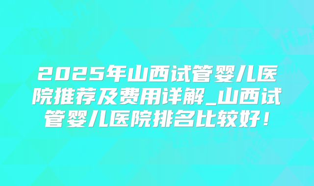 2025年山西试管婴儿医院推荐及费用详解_山西试管婴儿医院排名比较好！