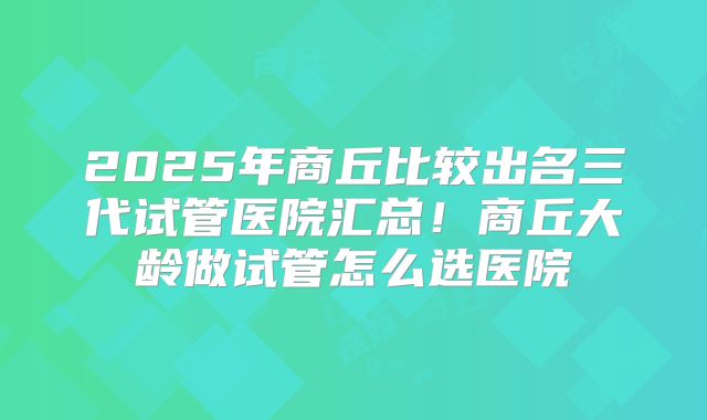 2025年商丘比较出名三代试管医院汇总！商丘大龄做试管怎么选医院