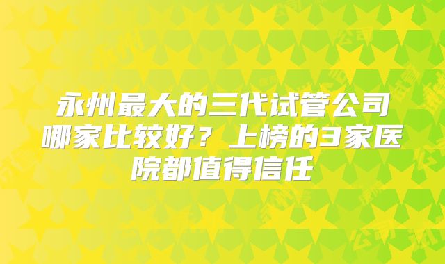 永州最大的三代试管公司哪家比较好？上榜的3家医院都值得信任