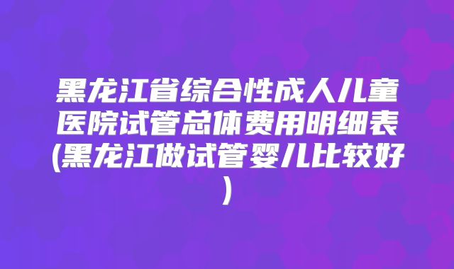 黑龙江省综合性成人儿童医院试管总体费用明细表(黑龙江做试管婴儿比较好)