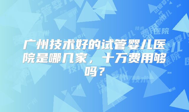 广州技术好的试管婴儿医院是哪几家,十万费用够吗?