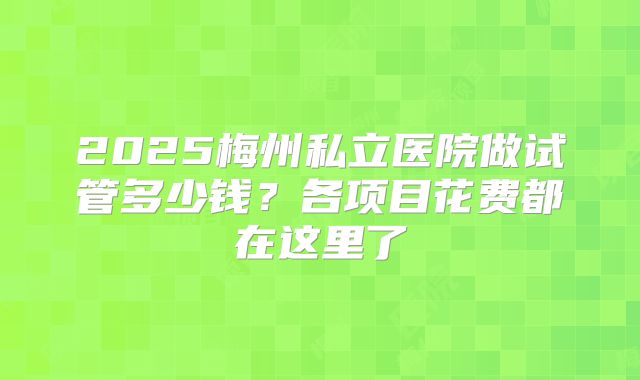 2025梅州私立医院做试管多少钱？各项目花费都在这里了