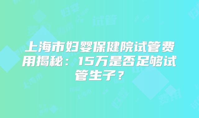 上海市妇婴保健院试管费用揭秘:15万是否足够试管生子?