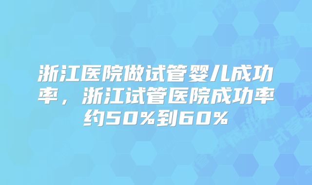 浙江医院做试管婴儿成功率,浙江试管医院成功率约50%到60%