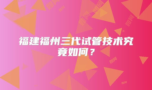 福建福州三代试管技术究竟如何?