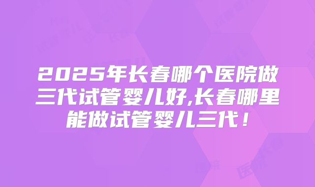 2025年长春哪个医院做三代试管婴儿好,长春哪里能做试管婴儿三代！