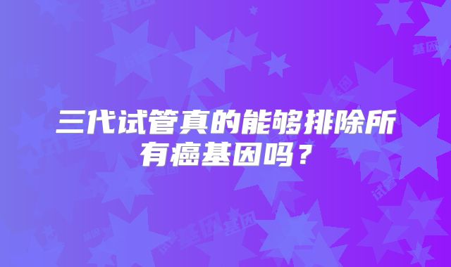 三代试管真的能够排除所有癌基因吗?