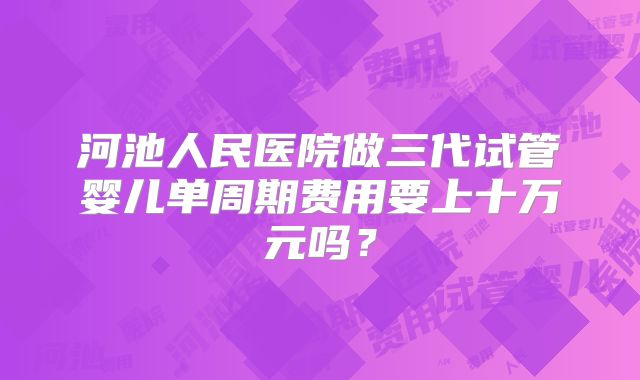 河池人民医院做三代试管婴儿单周期费用要上十万元吗？
