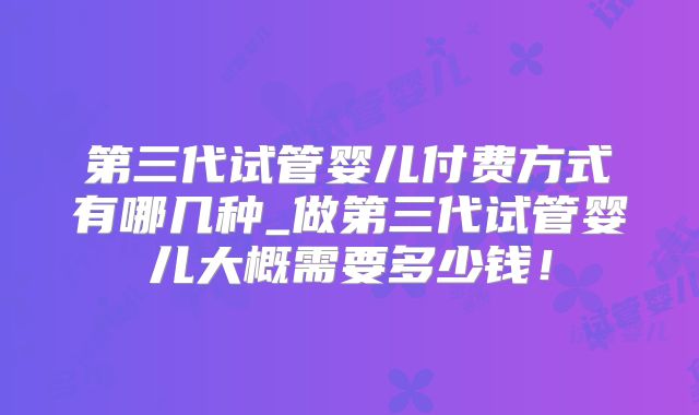 第三代试管婴儿付费方式有哪几种_做第三代试管婴儿大概需要多少钱！