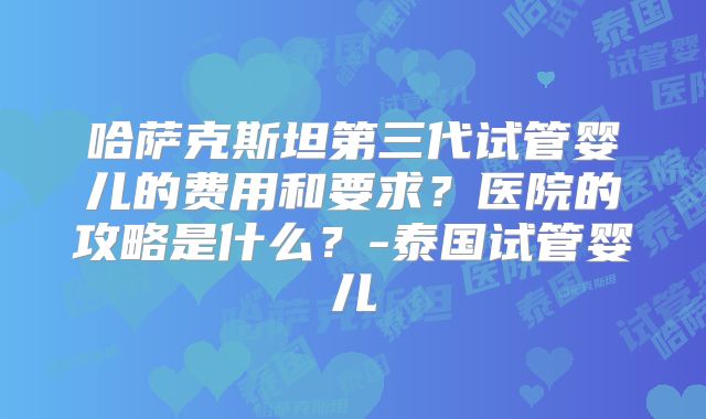 哈萨克斯坦第三代试管婴儿的费用和要求?医院的攻略是什么?-泰国试管婴儿