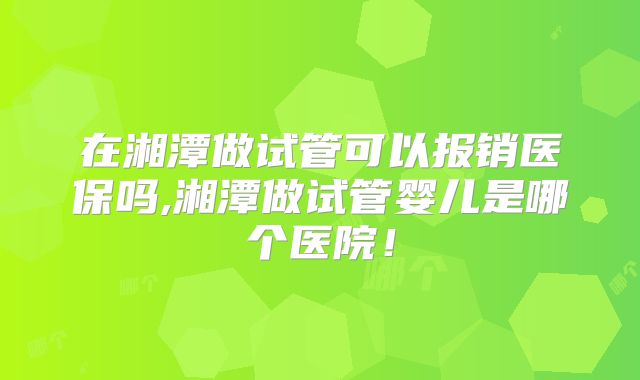 在湘潭做试管可以报销医保吗,湘潭做试管婴儿是哪个医院！