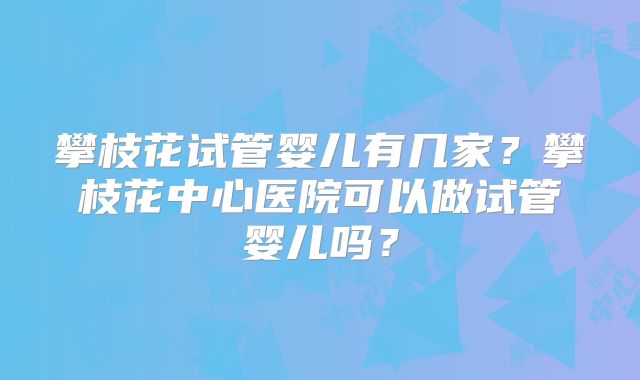 攀枝花试管婴儿有几家?攀枝花中心医院可以做试管婴儿吗?