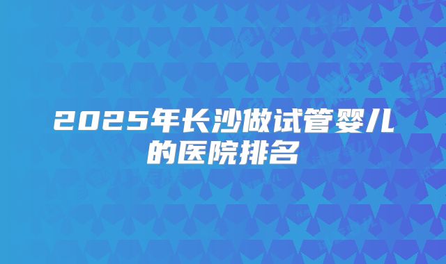2025年长沙做试管婴儿的医院排名