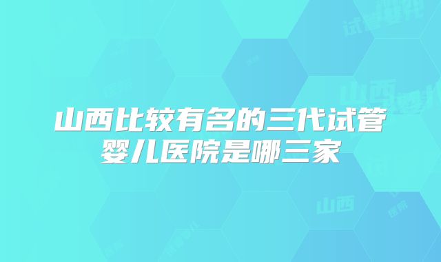 山西比较有名的三代试管婴儿医院是哪三家