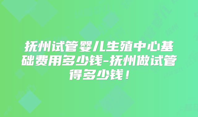 抚州试管婴儿生殖中心基础费用多少钱-抚州做试管得多少钱！