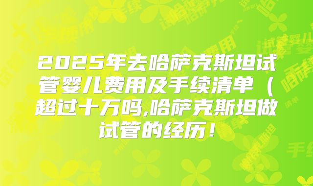 2025年去哈萨克斯坦试管婴儿费用及手续清单（超过十万吗,哈萨克斯坦做试管的经历！