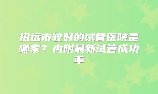 招远市较好的试管医院是哪家？内附最新试管成功率